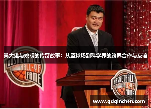吴大雄与姚明的传奇故事：从篮球场到科学界的跨界合作与友谊