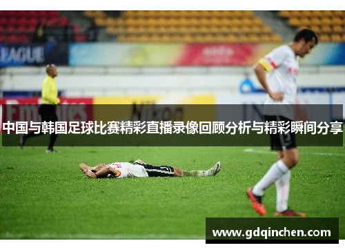 中国与韩国足球比赛精彩直播录像回顾分析与精彩瞬间分享